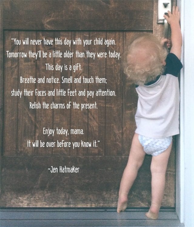 “You will never have this day with your child again. Tomorrow they’ll be a little older than they were today. This day is a gift. Breathe and notice. Smell and touch them; study their faces and little feet and pay attention. Relish the charms of the present. Enjoy today, mama. It will be over before you know it." ~Jen Hatmaker